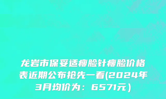 龙岩市保妥适瘦脸针瘦脸价格表近期公布抢先一看(2024年3月均价为：6571元）