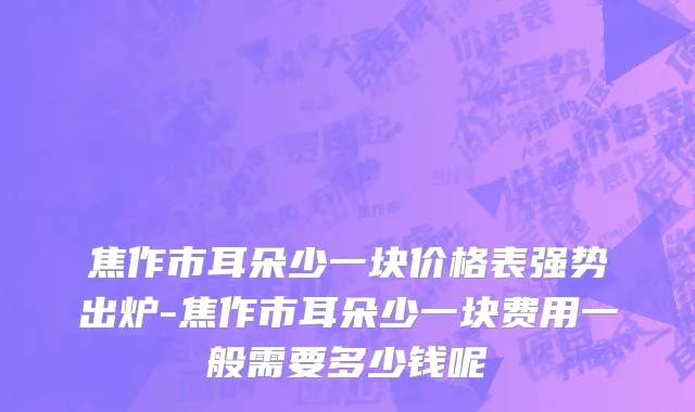 焦作市耳朵少一块价格表强势出炉-焦作市耳朵少一块费用一般需要多少钱呢