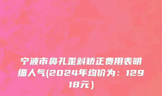 宁波市鼻孔歪斜矫正费用表明细人气(2024年均价为：12918元）