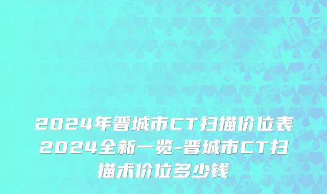 2024年晋城市CT扫描价位表2024全新一览-晋城市CT扫描术价位多少钱