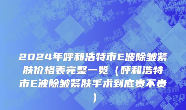 2024年呼和浩特市E波除皱紧肤价格表完整一览（呼和浩特市E波除皱紧肤手术到底贵不贵）