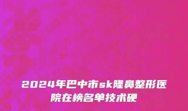 2024年巴中市sk隆鼻整形医院在榜名单技术硬