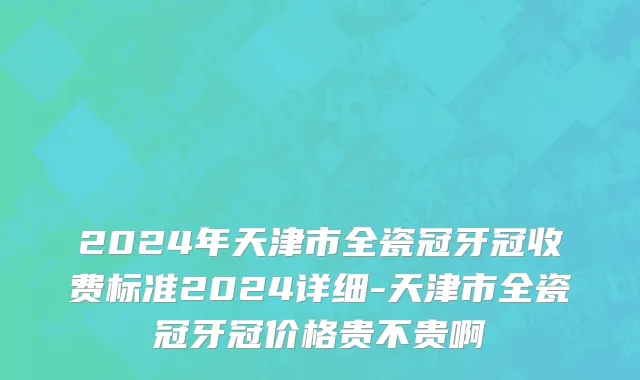 2024年天津市全瓷冠牙冠收费标准2024详细-天津市全瓷冠牙冠价格贵不贵啊