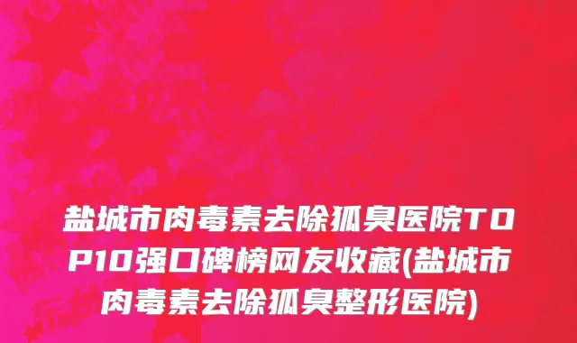 盐城市肉毒素去除狐臭医院TOP10强口碑榜网友收藏(盐城市肉毒素去除狐臭整形医院)