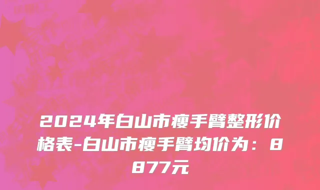 2024年白山市瘦手臂整形价格表-白山市瘦手臂均价为：8877元