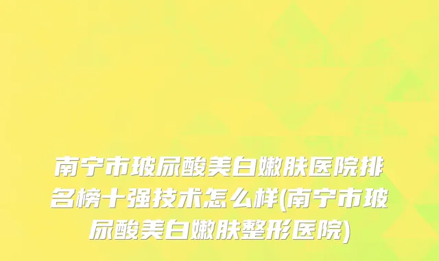 南宁市玻尿酸美白嫩肤医院排名榜十强技术怎么样(南宁市玻尿酸美白嫩肤整形医院)