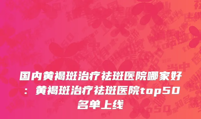 国内黄褐斑治疗祛斑医院哪家好：黄褐斑治疗祛斑医院top50名单上线