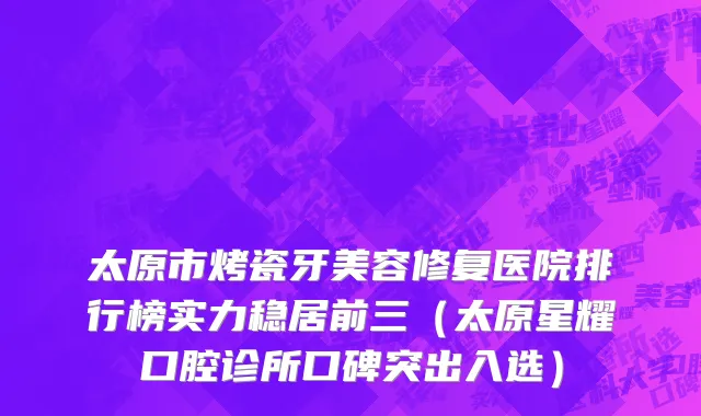 太原市烤瓷牙美容修复医院排行榜实力稳居前三（太原星耀口腔诊所口碑突出入选）
