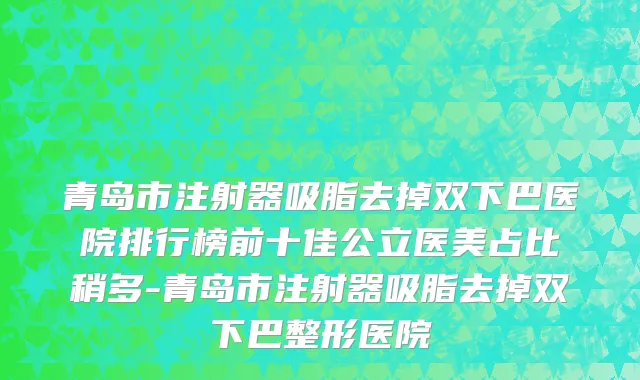 青岛市注射器吸脂去掉双下巴医院排行榜前十佳公立医美占比稍多-青岛市注射器吸脂去掉双下巴整形医院