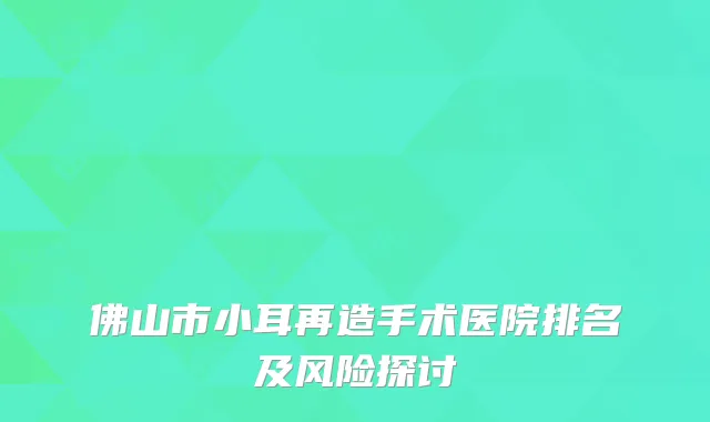 佛山市小耳再造手术医院排名及风险探讨