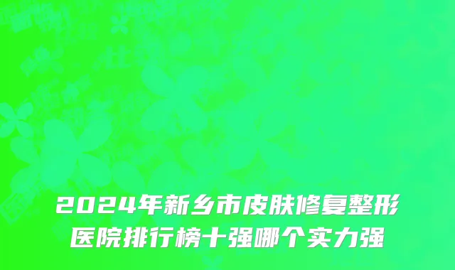 2024年新乡市皮肤修复整形医院排行榜十强哪个实力强