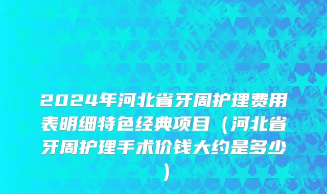 2024年河北省牙周护理费用表明细特色经典项目（河北省牙周护理手术价钱大约是多少）