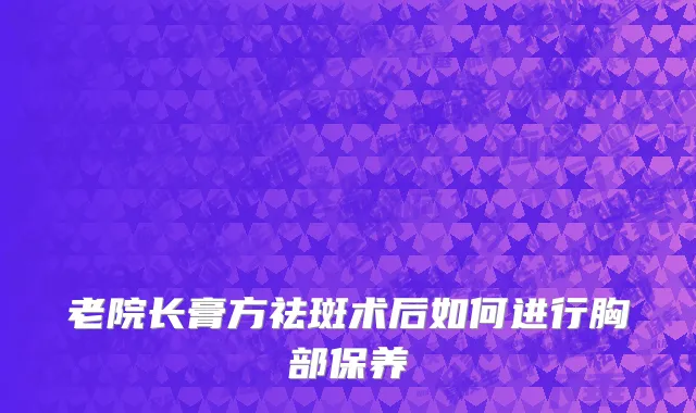 老院长膏方祛斑术后如何进行胸部保养