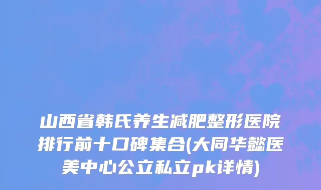 山西省韩氏养生减肥整形医院排行前十口碑集合(大同华懿医美中心公立私立pk详情)