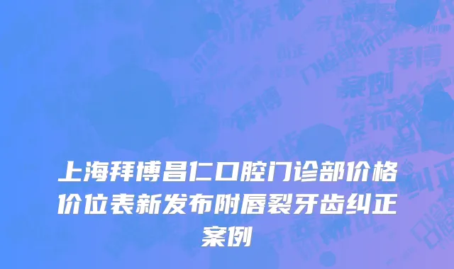 上海拜博昌仁口腔门诊部价格价位表新发布附唇裂牙齿纠正案例
