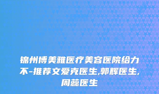 锦州博美雅医疗美容医院给力不-推荐文爱克医生,郭辉医生,周蕊医生
