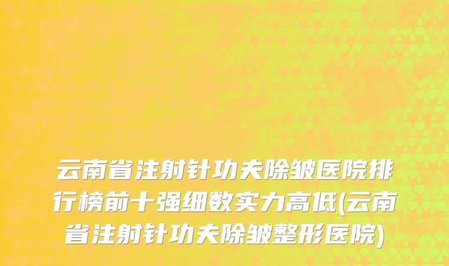 云南省注射针功夫除皱医院排行榜前十强细数实力高低(云南省注射针功夫除皱整形医院)