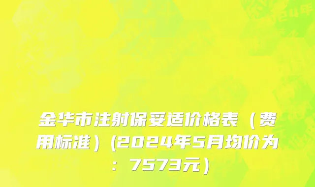 金华市注射保妥适价格表（费用标准）(2024年5月均价为：7573元）