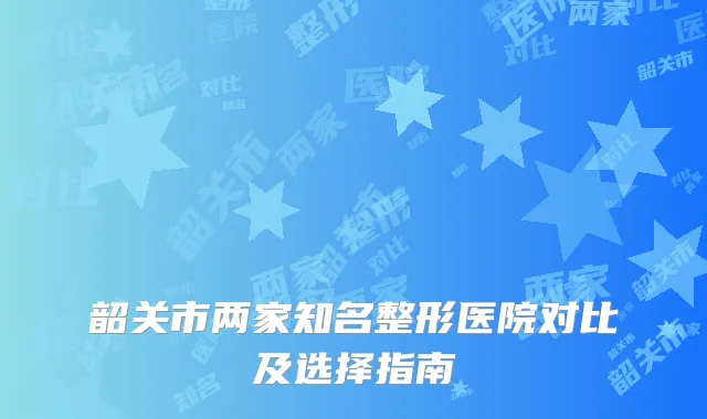 韶关市两家知名整形医院对比及选择指南
