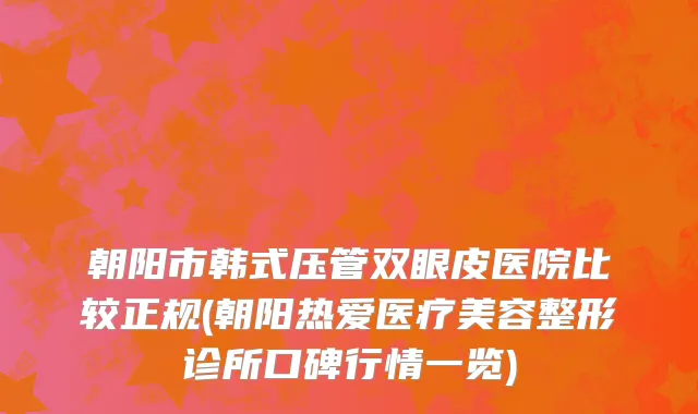 朝阳市韩式压管双眼皮医院比较正规(朝阳热爱医疗美容整形诊所口碑行情一览)