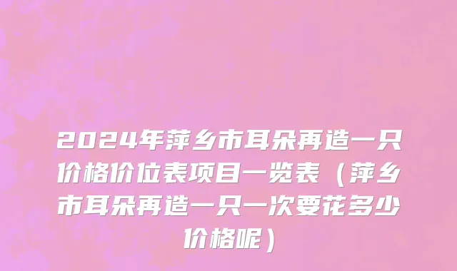 2024年萍乡市耳朵再造一只价格价位表项目一览表（萍乡市耳朵再造一只一次要花多少价格呢）