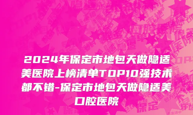 2024年保定市地包天做隐适美医院上榜清单TOP10强技术都不错-保定市地包天做隐适美口腔医院