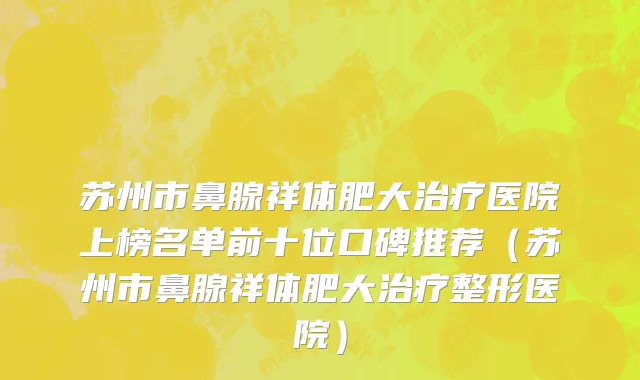 苏州市鼻腺祥体肥大治疗医院上榜名单前十位口碑推荐（苏州市鼻腺祥体肥大治疗整形医院）