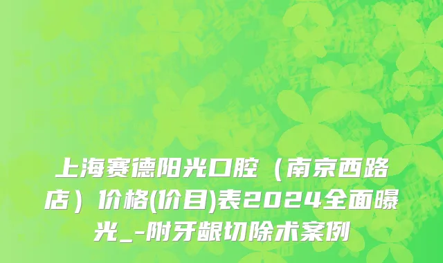 上海赛德阳光口腔（南京西路店）价格(价目)表2024全面曝光_-附牙龈切除术案例