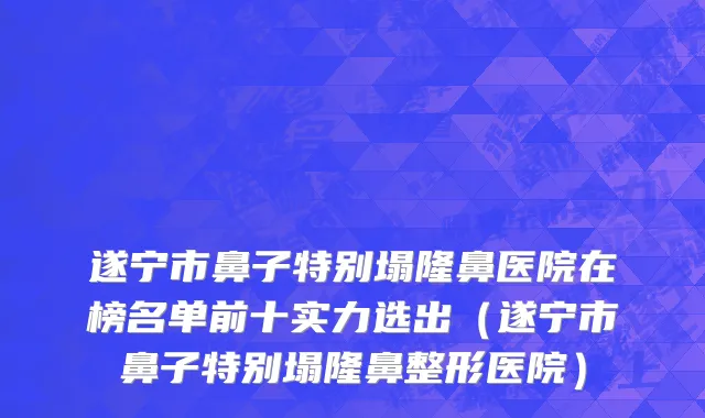 遂宁市鼻子特别塌隆鼻医院在榜名单前十实力选出（遂宁市鼻子特别塌隆鼻整形医院）