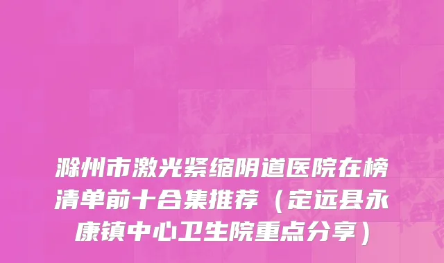 滁州市激光紧缩阴道医院在榜清单前十合集推荐（定远县永康镇中心卫生院重点分享）