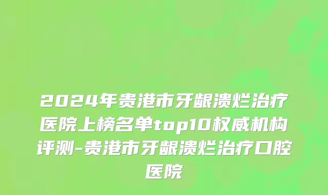 2024年贵港市牙龈溃烂治疗医院上榜名单top10权威机构评测-贵港市牙龈溃烂治疗口腔医院