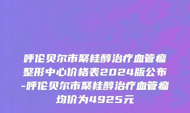呼伦贝尔市聚桂醇治疗血管瘤整形中心价格表2024版公布-呼伦贝尔市聚桂醇治疗血管瘤均价为4925元