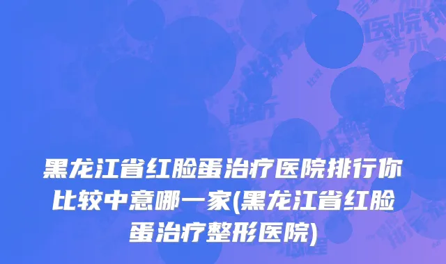 黑龙江省红脸蛋治疗医院排行你比较中意哪一家(黑龙江省红脸蛋治疗整形医院)