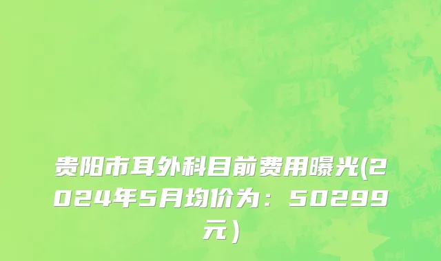 贵阳市耳外科目前费用曝光(2024年5月均价为：50299元）