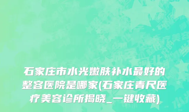 石家庄市水光嫩肤补水最好的整容医院是哪家(石家庄青尺医疗美容诊所揭晓_一键收藏)