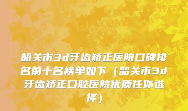 韶关市3d牙齿矫正医院口碑排名前十名榜单如下（韶关市3d牙齿矫正口腔医院优质任你选择）