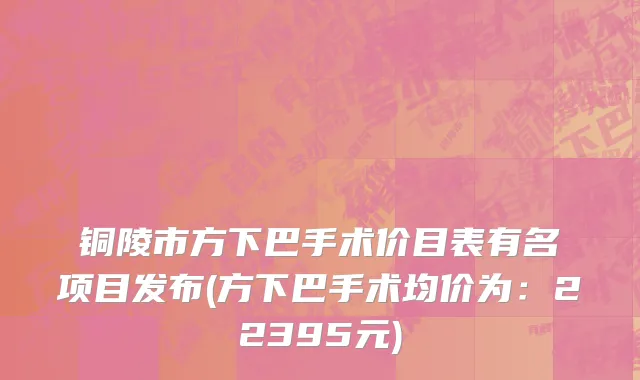 铜陵市方下巴手术价目表有名项目发布(方下巴手术均价为：22395元)