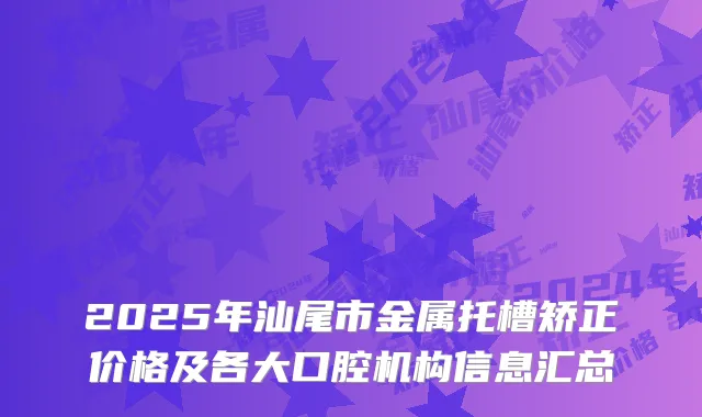 2025年汕尾市金属托槽矫正价格及各大口腔机构信息汇总