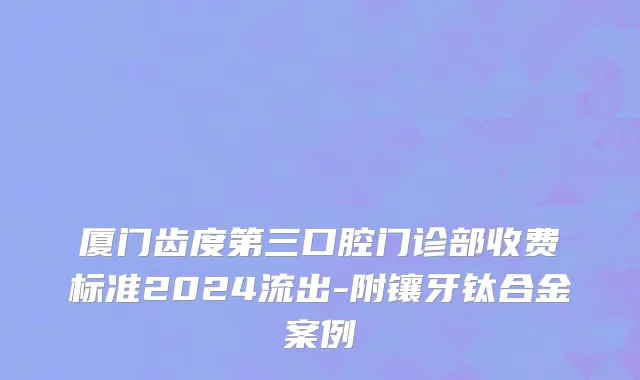 厦门齿度第三口腔门诊部收费标准2024流出-附镶牙钛合金案例