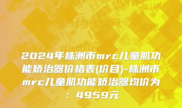 2024年株洲市mrc儿童肌功能矫治器价格表(价目)-株洲市mrc儿童肌功能矫治器均价为：4959元