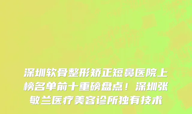 深圳软骨整形矫正短鼻医院上榜名单前十重磅盘点！深圳张敏兰医疗美容诊所独有技术