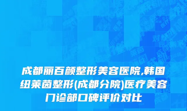 成都丽百颜整形美容医院,韩国纽莱茵整形(成都分院)医疗美容门诊部口碑评价对比