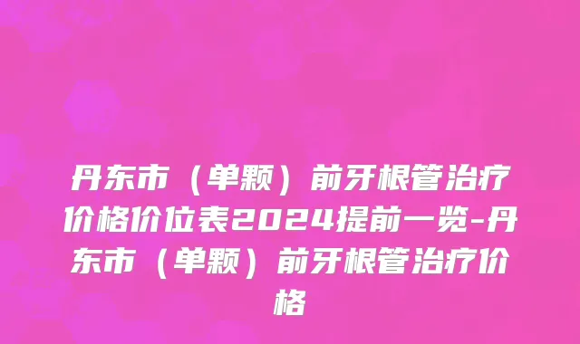 丹东市（单颗）前牙根管治疗价格价位表2024提前一览-丹东市（单颗）前牙根管治疗价格