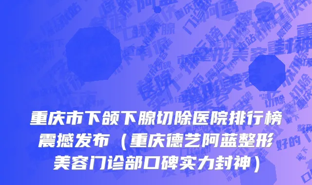 重庆市下颌下腺切除医院排行榜震撼发布（重庆德艺阿蓝整形美容门诊部口碑实力封神）