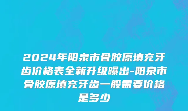 2024年阳泉市骨胶原填充牙齿价格表全新升级曝出-阳泉市骨胶原填充牙齿一般需要价格是多少