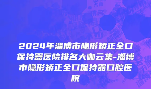 2024年淄博市隐形矫正全口保持器医院排名大咖云集-淄博市隐形矫正全口保持器口腔医院