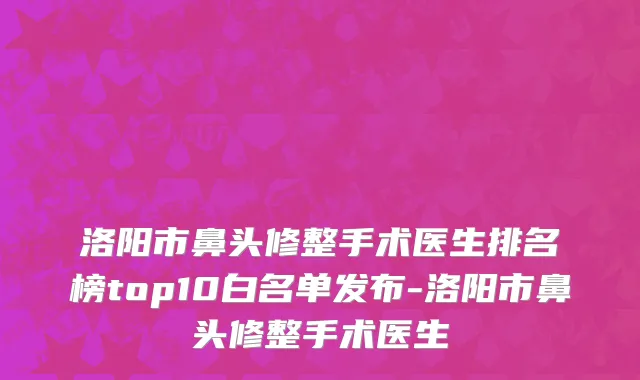 洛阳市鼻头修整手术医生排名榜top10白名单发布-洛阳市鼻头修整手术医生