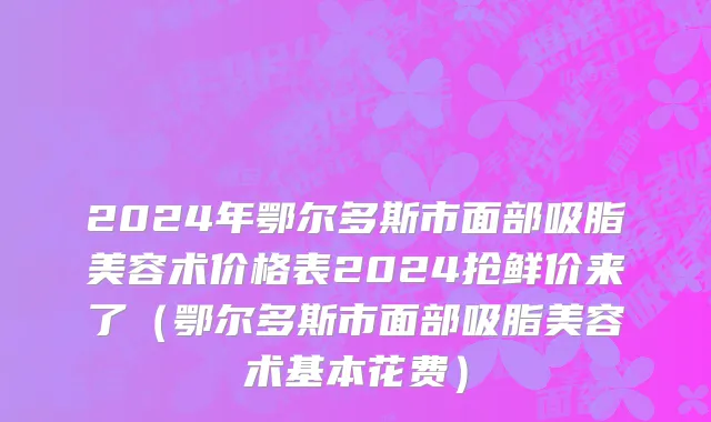 2024年鄂尔多斯市面部吸脂美容术价格表2024抢鲜价来了（鄂尔多斯市面部吸脂美容术基本花费）