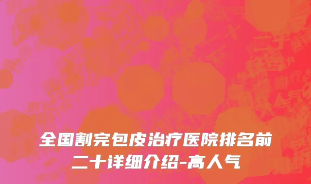 全国割完包皮治疗医院排名前二十详细介绍-高人气