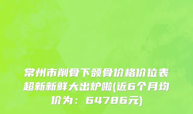 常州市削骨下颌骨价格价位表超新新鲜大出炉啦(近6个月均价为：64786元)